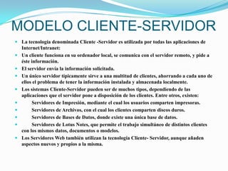 MODELO CLIENTE-SERVIDORLa tecnología denominada Cliente -Servidor es utilizada por todas las aplicaciones de Internet/Intranet:Un cliente funciona en su ordenador local, se comunica con el servidor remoto, y pide a éste información.El servidor envía la información solicitada.Un único servidor típicamente sirve a una multitud de clientes, ahorrando a cada uno de ellos el problema de tener la información instalada y almacenada localmente.Los sistemas Cliente-Servidor pueden ser de muchos tipos, dependiendo de las aplicaciones que el servidor pone a disposición de los clientes. Entre otros, existen:         Servidores de Impresión, mediante el cual los usuarios comparten impresoras.         Servidores de Archivos, con el cual los clientes comparten discos duros.        Servidores de Bases de Datos, donde existe una única base de datos.         Servidores de Lotus Notes, que permite el trabajo simultáneo de distintos clientes con los mismos datos, documentos o modelos.Los Servidores Web también utilizan la tecnología Cliente- Servidor, aunque añaden aspectos nuevos y propios a la misma.