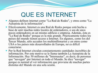 QUE ES INTERNETAlgunos definen internet como "La Red de Redes", y otros como "La Autopista de la información".Efectivamente, Internet es una Red de Redes porque está hecha a base de unir muchas redes locales de ordenadores, o sea de unos pocos ordenadores en un mismo edificio o empresa. Además, ésta es "La Red de Redes" porque es la más grande. Prácticamente todos los países del mundo tienen acceso a Internet. En algunos, como los del Tercer Mundo, sólo acceden los multimillonarios y en otros como USA o los países más desarrollados de Europa, no es difícil conectarse.Por la Red Internet circulan constantemente cantidades increíbles de información. Por este motivo se le llama también La Autopista de la Información. Hay 50 millones de "Internautas", es decir, de personas que "navegan" por Internet en todo el Mundo. Se dice "navegar" porque es normal el ver información que proviene de muchas partes distintas del Mundo en una sola sesión.