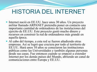 HISTORIA DEL INTERNETInternet nació en EE.UU. hace unos 30 años. Un proyecto militar llamado ARPANET pretendía poner en contacto una importante cantidad de ordenadores de las instalaciones del ejercito de EE.UU. Este proyecto gastó mucho dinero y recursos en construir la red de ordenadores más grande en aquella época.Al cabo del tiempo, a esta red se fueron añadiendo otras empresas. Así se logró que creciera por todo el territorio de EE.UU. Hará unos 10 años se conectaron las instituciones públicas como las Universidades y también algunas personas desde sus casas. Fue entonces cuando se empezó a extender Internet por los demás países del Mundo, abriendo un canal de comunicaciones entre Europa y EE.UU.
