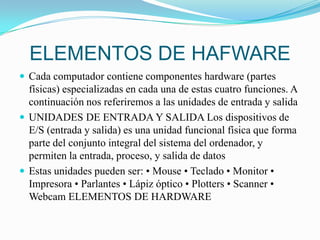 ELEMENTOS DE HAFWARECada computador contiene componentes hardware (partes físicas) especializadas en cada una de estas cuatro funciones. A continuación nos referiremos a las unidades de entrada y salidaUNIDADES DE ENTRADA Y SALIDA Los dispositivos de E/S (entrada y salida) es una unidad funcional física que forma parte del conjunto integral del sistema del ordenador, y permiten la entrada, proceso, y salida de datosEstas unidades pueden ser: • Mouse • Teclado • Monitor • Impresora • Parlantes • Lápiz óptico • Plotters • Scanner • Webcam ELEMENTOS DE HARDWARE 