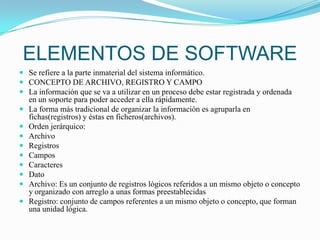 ELEMENTOS DE SOFTWARESe refiere a la parte inmaterial del sistema informático.CONCEPTO DE ARCHIVO, REGISTRO Y CAMPOLa información que se va a utilizar en un proceso debe estar registrada y ordenada en un soporte para poder acceder a ella rápidamente.La forma más tradicional de organizar la información es agruparla en fichas(registros) y éstas en ficheros(archivos).Orden jerárquico:ArchivoRegistros CamposCaracteresDatoArchivo: Es un conjunto de registros lógicos referidos a un mismo objeto o concepto y organizado con arreglo a unas formas preestablecidasRegistro: conjunto de campos referentes a un mismo objeto o concepto, que forman una unidad lógica.