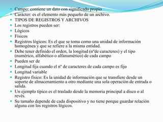 Campo: contiene un dato con significado propioCarácter: es el elemento más pequeño de un archivo.TIPOS DE REGISTROS Y ARCHIVOSLos registros pueden ser:LógicosFísicosRegistros lógicos: Es el que se toma como una unidad de información homogénea y que se refiere a la misma entidad.Debe tener definido el orden, la longitud (nºde caracteres) y el tipo (numérico, alfabético o alfanumérico) de cada campoPueden ser de Longitud fija cuando el nº de caracteres de cada campo es fijoLongitud variableRegistro físico: Es la unidad de información que se transfiere desde un soporte de almacenamiento a otro mediante una sola operación de entrada o salida.Un ejemplo típico es el traslado desde la memoria principal a disco o al revés.Su tamaño depende de cada dispositivo y no tiene porque guardar relación alguna con los registros lógicos.