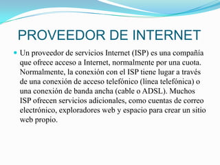 PROVEEDOR DE INTERNETUn proveedor de servicios Internet (ISP) es una compañía que ofrece acceso a Internet, normalmente por una cuota. Normalmente, la conexión con el ISP tiene lugar a través de una conexión de acceso telefónico (línea telefónica) o una conexión de banda ancha (cable o ADSL). Muchos ISP ofrecen servicios adicionales, como cuentas de correo electrónico, exploradores web y espacio para crear un sitio web propio.
