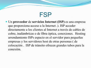 FSPUn proveedor de servicios Internet (ISP) es una empresa que proporciona acceso a la Internet .). ISP acceder directamente a los clientes al Internet a través de cables de cobre, inalámbricas o de fibra óptica, conexiones.  Hosting arrendamiento ISPs espacio en el servidor para pequeñas empresas y los servidores host de otras personas ( de colocación .  ISP de tránsito ofrecen grandes tubos para la conexión.