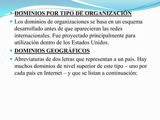 DOMINIOS POR TIPO DE ORGANIZACIÓNLos dominios de organizaciones se basa en un esquema desarrollado antes de que aparecieran las redes internacionales. Fue proyectado principalmente para utilización dentro de los Estados Unidos.DOMINIOS GEOGRÁFICOSAbreviaturas de dos letras que representan a un país. Hay muchos dominios de nivel superior de este tipo – uno por cada país en Internet – y que se listan a continuación: