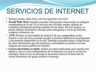 SERVICIOS DE INTERNETInternet cuenta, entre otros, con los siguientes servicios:World Wide Web: Permite consultar información almacenada en cualquier computadora de la red. Es el servicio mas flexible, porque además de consultar información permite también enviar datos. De esta manera, se puede rellenar formularios oficiales para entregarlos a través de Internet, comprar a distancia, etc.FTP: Permite el intercambio de archivos de una computadora a otra. Gracias a este servicio se puede acceder a enormes bibliotecas de programas y documentos disponibles en la red. También es posible poner a disposición de otros información que nos pertenece, colocándola en archivos en una máquina de acceso público en internet. Correo electrónico (e-mail): similar al correo tradicional, pero mucho más rápido y con un costo independiente de la distancia a la que se envíen los mensajes. Para enviar un mensaje es necesario conocer la dirección de correo electrónico de quién recibirá el mensaje. 