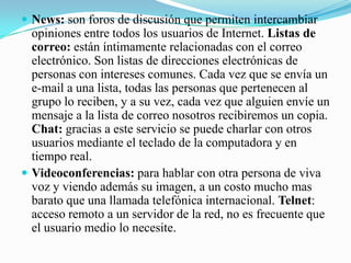News: son foros de discusión que permiten intercambiar opiniones entre todos los usuarios de Internet. Listas de correo: están íntimamente relacionadas con el correo electrónico. Son listas de direcciones electrónicas de personas con intereses comunes. Cada vez que se envía un e-mail a una lista, todas las personas que pertenecen al grupo lo reciben, y a su vez, cada vez que alguien envíe un mensaje a la lista de correo nosotros recibiremos un copia. Chat: gracias a este servicio se puede charlar con otros usuarios mediante el teclado de la computadora y en tiempo real. Videoconferencias: para hablar con otra persona de viva voz y viendo además su imagen, a un costo mucho mas barato que una llamada telefónica internacional. Telnet: acceso remoto a un servidor de la red, no es frecuente que el usuario medio lo necesite. 