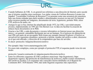 URLCuando hablamos de URLs, en general nos referimos a una dirección de Internet, pero sucede que el término engloba otras cuestiones. Las siglas vienen de Uniform Resource Locator (en español: "Localizador Uniforme de Recursos"), se presenta como una secuencia de caracteres bajo una forma estándar para darle nombre a determinados recursos en una red. En Internet estos recursos pueden ser imágenes, documentos de texto, hypertexto, portales Web, sitios FTP, archivos de audio, etc.Aunque lo que es hoy internet fue planificado desde 1972, las URL s son relativamente jóvenes, implementadas en 1991 por Tim Berners Lee: la idea era facilitar la creación de enlaces hacia documentos en la Web.Gracias a las URL s cada documento o recurso informático en Internet posee una dirección única y -en general- entendible fácilmente por un ser humano. En el proceso de obtención de una URL por parte de un navegador Web (como por ejemplo Internet Explorer o Firefox) se envuelven los siguientes elementos: protocolo a utilizar, nombre del archivo a abrir, directorio en el que está ubicado, y dirección de la computadora que hace de servidor.Es decir: protocolo://máquina/directorio/archivoPor ejemplo: http://www.mastermagazine.infoEn casos más complejos, como por ejemplo el protocolo FTP, el esquema puede verse de este modo:protocolo://usuario:contraseña @ máquina:puerto/directorio/archivoEntre los diferentes esquemas de URLs podemos mencionar: http (hypertexto), https (hypertexto seguro), ftp (protocolo de transferencia de archivos), mailto (correo electrónico), file (archivos locales). Los esquemas más conocidos fueron detallados en el Request for Comments RFC 1630 durante 1994, más tarde llegarían esquemas más específicos.