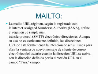 MAILTO:La mailto URL régimen, según lo registrado con la internet Assigned Numbersn Authoritv (IANA), define el régimen de simple mail transferprotocol (SMTP) electrónico direcciones. Aunque su uso no es estrictamente definido, las direcciones URL de esta forma tienen la intención de ser utilizada para abrir la ventana de nuevo mensaje de cliente de correo electrónico del usuario cuando la dirección URL se activa, con la dirección definida por la dirección URL en el campo "Para:" campo.  