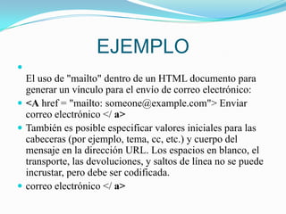 EJEMPLOEl uso de "mailto" dentro de un HTML documento para generar un vínculo para el envío de correo electrónico:<A href = "mailto: someone@example.com"> Enviar correo electrónico </ a>También es posible especificar valores iniciales para las cabeceras (por ejemplo, tema, cc, etc.) y cuerpo del mensaje en la dirección URL. Los espacios en blanco, el transporte, las devoluciones, y saltos de línea no se puede incrustar, pero debe ser codificada.correo electrónico </ a>
