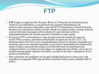 FTPFTP (siglas en inglés de File Transfer Protocol, 'Protocolo de Transferencia de Archivos') en informática, es un protocolo de red para latransferencia de archivos entre sistemas conectados a una red TCP (Transmission Control Protocol), basado en la arquitectura cliente-servidor. Desde un equipo cliente se puede conectar a un servidor para descargar archivos desde él o para enviarle archivos, independientemente del sistema operativo utilizado en cada equipo.El servicio FTP es ofrecido por la capa de aplicación del modelo de capas de red TCP/IP al usuario, utilizando normalmente el puerto de red 20 y el 21. Un problema básico de FTP es que está pensado para ofrecer la máxima velocidad en la conexión, pero no la máxima seguridad, ya que todo el intercambio de información, desde el login y password del usuario en el servidor hasta la transferencia de cualquier archivo, se realiza en texto plano sin ningún tipo de cifrado, con lo que un posible atacante puede capturar este tráfico, acceder al servidor, o apropiarse de los archivos transferidos.Para solucionar este problema son de gran utilidad aplicaciones como scp y sftp, incluidas en el paquete SSH, que permiten transferir archivos pero cifrando todo el tráfico.
