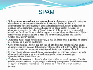 SPAMSe llama spam, correo basura o mensaje basura a los mensajes no solicitados, no deseados o de remitente no conocido, habitualmente de tipo publicitario, generalmente enviados en grandes cantidades (incluso masivas) que perjudican de alguna o varias maneras al receptor. La acción de enviar dichos mensajes se denomina spamming. La palabra ¨Spam¨ proviene de la segunda guerra mundial, cuando los familiares de los soldados en guerra les enviaban comida enlatada. Entre estas comidas enlatadas estaba ¨Spam¨ una carne enlatada, que en los Estados Unidos era y es muy común.Aunque se puede hacer por distintas vías, la más utilizada entre el público en general es la basada en el correo electrónico.Otras tecnologías de Internet que han sido objeto de correo basura incluyen grupos de noticias, usenet, motores de búsqueda,redes sociales, wikis, foros, blogs, también a través de ventanas emergentes y todo tipo de imágenes y textos en la web.El correo basura también puede tener como objetivo los teléfonos móviles (a través de mensajes de texto) y los sistemas demensajería instantánea como por ejemplo Outlook, Lotus Notes, etc.También se llama correo no deseado a los virus sueltos en la red y páginas filtradas (casino, sorteos, premios, viajes, drogas, software y pornografía), se activa mediante el ingreso a páginas de comunidades o grupos o acceder a enlaces en diversas páginas.