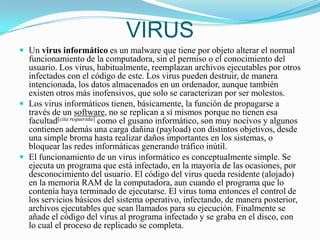 VIRUSUn virus informático es un malware que tiene por objeto alterar el normal funcionamiento de la computadora, sin el permiso o el conocimiento del usuario. Los virus, habitualmente, reemplazan archivos ejecutables por otros infectados con el código de este. Los virus pueden destruir, de manera intencionada, los datos almacenados en un ordenador, aunque también existen otros más inofensivos, que solo se caracterizan por ser molestos.Los virus informáticos tienen, básicamente, la función de propagarse a través de un software, no se replican a sí mismos porque no tienen esa facultad[cita requerida] como el gusano informático, son muy nocivos y algunos contienen además una carga dañina (payload) con distintos objetivos, desde una simple broma hasta realizar daños importantes en los sistemas, o bloquear las redes informáticas generando tráfico inútil.El funcionamiento de un virus informático es conceptualmente simple. Se ejecuta un programa que está infectado, en la mayoría de las ocasiones, por desconocimiento del usuario. El código del virus queda residente (alojado) en la memoria RAM de la computadora, aun cuando el programa que lo contenía haya terminado de ejecutarse. El virus toma entonces el control de los servicios básicos del sistema operativo, infectando, de manera posterior, archivos ejecutables que sean llamados para su ejecución. Finalmente se añade el código del virus al programa infectado y se graba en el disco, con lo cual el proceso de replicado se completa.