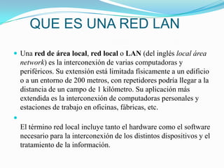 QUE ES UNA RED LANUna red de área local, red local o LAN (del inglés local área network) es la interconexión de varias computadoras y periféricos. Su extensión está limitada físicamente a un edificio o a un entorno de 200 metros, con repetidores podría llegar a la distancia de un campo de 1 kilómetro. Su aplicación más extendida es la interconexión de computadoras personales y estaciones de trabajo en oficinas, fábricas, etc.El término red local incluye tanto el hardware como el software necesario para la interconexión de los distintos dispositivos y el tratamiento de la información.