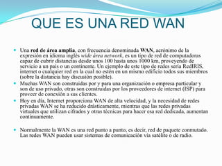 QUE ES UNA RED WANUna red de área amplia, con frecuencia denominada WAN, acrónimo de la expresión en idioma inglés wide área network, es un tipo de red de computadoras capaz de cubrir distancias desde unos 100 hasta unos 1000 km, proveyendo de servicio a un país o un continente. Un ejemplo de este tipo de redes sería RedIRIS, internet o cualquier red en la cual no estén en un mismo edificio todos sus miembros (sobre la distancia hay discusión posible).Muchas WAN son construidas por y para una organización o empresa particular y son de uso privado, otras son construidas por los proveedores de internet (ISP) para proveer de conexión a sus clientes.Hoy en día, Internet proporciona WAN de alta velocidad, y la necesidad de redes privadas WAN se ha reducido drásticamente, mientras que las redes privadas virtuales que utilizan cifrados y otras técnicas para hacer esa red dedicada, aumentan continuamente.Normalmente la WAN es una red punto a punto, es decir, red de paquete conmutado. Las redes WAN pueden usar sistemas de comunicación vía satélite o de radio.