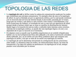 TOPOLOGIA DE LAS REDESLa topología de red se define como la cadena de comunicación usada por los nodos que conforman una red para comunicarse. Un ejemplo claro de esto es la topología de árbol, la cual es llamada así por su apariencia estética, por la cual puede comenzar con la inserción del servicio de internet desde el proveedor, pasando por el router, luego por un switch y este deriva a otro switch u otro router o sencillamente a los hosts (estaciones de trabajo), el resultado de esto es una red con apariencia de árbol porque desde el primer router que se tiene se ramifica la distribución de internet dando lugar a la creación de nuevas redes o subredes tanto internas como externas. Además de la topología estética, se puede dar una topología lógica a la red y eso dependerá de lo que se necesite en el momento.En algunos casos se puede usar la palabra arquitectura en un sentido relajado para hablar a la vez de la disposición física del cableado y de cómo el protocolo considera dicho cableado. Así, en un anillo con una MAU podemos decir que tenemos una topología en anillo, o de que se trata de un anillo con topología en estrella.La topología de red la determina únicamente la configuración de las conexiones entre nodos. La distancia entre los nodos, las interconexiones físicas, las tasas de transmisión y los tipos de señales no pertenecen a la topología de la red, aunque pueden verse afectados por la misma.