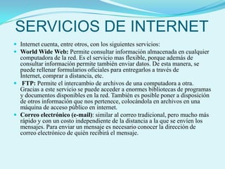 SERVICIOS DE INTERNETInternet cuenta, entre otros, con los siguientes servicios:World Wide Web: Permite consultar información almacenada en cualquier computadora de la red. Es el servicio mas flexible, porque además de consultar información permite también enviar datos. De esta manera, se puede rellenar formularios oficiales para entregarlos a través de Internet, comprar a distancia, etc.FTP: Permite el intercambio de archivos de una computadora a otra. Gracias a este servicio se puede acceder a enormes bibliotecas de programas y documentos disponibles en la red. También es posible poner a disposición de otros información que nos pertenece, colocándola en archivos en una máquina de acceso público en internet. Correo electrónico (e-mail): similar al correo tradicional, pero mucho más rápido y con un costo independiente de la distancia a la que se envíen los mensajes. Para enviar un mensaje es necesario conocer la dirección de correo electrónico de quién recibirá el mensaje. 