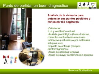 Punto de partida: un buen diagnóstico
Reforma Bioclimática
Análisis de la vivienda para
potenciar sus puntos positivos y
minimizar los negativos:
•Orientación
•Luz y ventilación natural
•Análisis geobiológico (líneas Hatman,
corrientes subterráneas emisiones
radioactivas naturales o por materiales
antiguos, etc)
•Impacto de antenas (campos
electromágnéticos)
•Zonas de pérdidas térmicas
•Zonas de mayor contaminación acústica
 