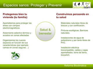 Espacios sanos: Proteger y Prevenir
Salud &
bienestar
Construimos pensando en
tu salud
Materiales naturales libres de
tóxicos y con certificación.
Pinturas ecológicas. Barnices
naturales.
Instalaciones de agua de
poliestireno y por tanto libres de
PVC.
Instalación eléctrica
biocompatible, cables y cajas
apantallados, toma de tierra,
bioswitch.
Protegemos bien tu
vivienda (tu familia):
Apantallamos para proteger las
áreas con campos
electromagnéticos
Aislamiento selectivo térmico y
acústico en zonas afectadas
Organizamos los nuevos
espacios en función de sus
características (por ejemplo
camas en zonas seguras…)
Reforma Bioclimática
 