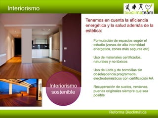 Interiorismo
Tenemos en cuenta la eficiencia
energética y la salud además de la
estética:
Formulación de espacios según el
estudio (zonas de alta intensidad
energetica, zonas más seguras etc)
Uso de materiales certificados,
naturales y no tóxicos
Uso de Leds y de bombillas sin
obsolescencia programada,
electrodomésticos con certificación AA
Recuperación de suelos, ventanas,
puertas originales siempre que sea
posible
Interiorismo
sostenible
Reforma Bioclimática
 