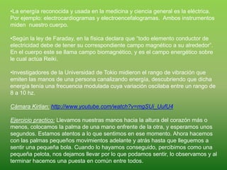 •La energía reconocida y usada en la medicina y ciencia general es la eléctrica.
Por ejemplo: electrocardiogramas y electroencefalogramas. Ambos instrumentos
miden nuestro cuerpo.
•Según la ley de Faraday, en la física declara que “todo elemento conductor de
electricidad debe de tener su correspondiente campo magnético a su alrededor”.
En el cuerpo este se llama campo biomagnético, y es el campo energético sobre
le cual actúa Reiki.
•Investigadores de la Universidad de Tokio midieron el rango de vibración que
emiten las manos de una persona canalizando energía, descubriendo que dicha
energía tenía una frecuencia modulada cuya variación oscilaba entre un rango de
8 a 10 hz.
Cámara Kirlian: http://www.youtube.com/watch?v=mgSUi_UufU4
Ejercicio practico: Llevamos nuestras manos hacia la altura del corazón más o
menos, colocamos la palma de una mano enfrente de la otra, y esperamos unos
segundos. Estamos atentos a lo que sentimos en ese momento. Ahora hacemos
con las palmas pequeños movimientos adelante y atrás hasta que lleguemos a
sentir una pequeña bola. Cuando lo hayamos conseguido, percibimos como una
pequeña pelota, nos dejamos llevar por lo que podamos sentir, lo observamos y al
terminar hacemos una puesta en común entre todos.
 