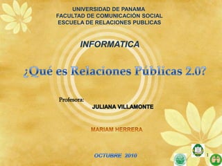 UNIVERSIDAD DE PANAMA  FACULTAD DE COMUNICACIÓN SOCIAL ESCUELA DE RELACIONES PUBLICAS INFORMATICA ¿Qué es Relaciones Públicas 2.0? Profesora: JULIANA VILLAMONTE MARIAM HERRERA OCTUBRE  2010  1 