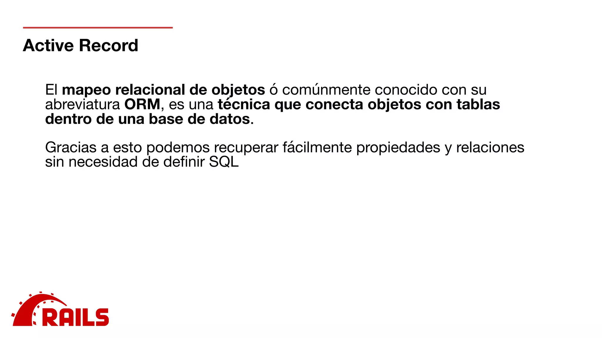 Active Record
El mapeo relacional de objetos ó comúnmente conocido con su
abreviatura ORM, es una técnica que conecta objetos con tablas
dentro de una base de datos.

Gracias a esto podemos recuperar fácilmente propiedades y relaciones
sin necesidad de deﬁnir SQL

 