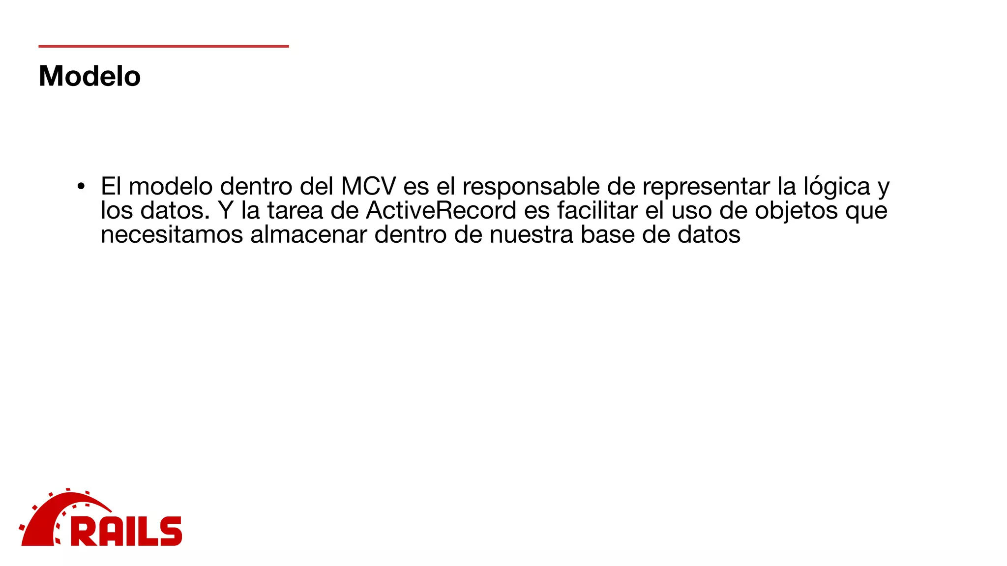 Modelo
• El modelo dentro del MCV es el responsable de representar la lógica y
los datos. Y la tarea de ActiveRecord es facilitar el uso de objetos que
necesitamos almacenar dentro de nuestra base de datos

 