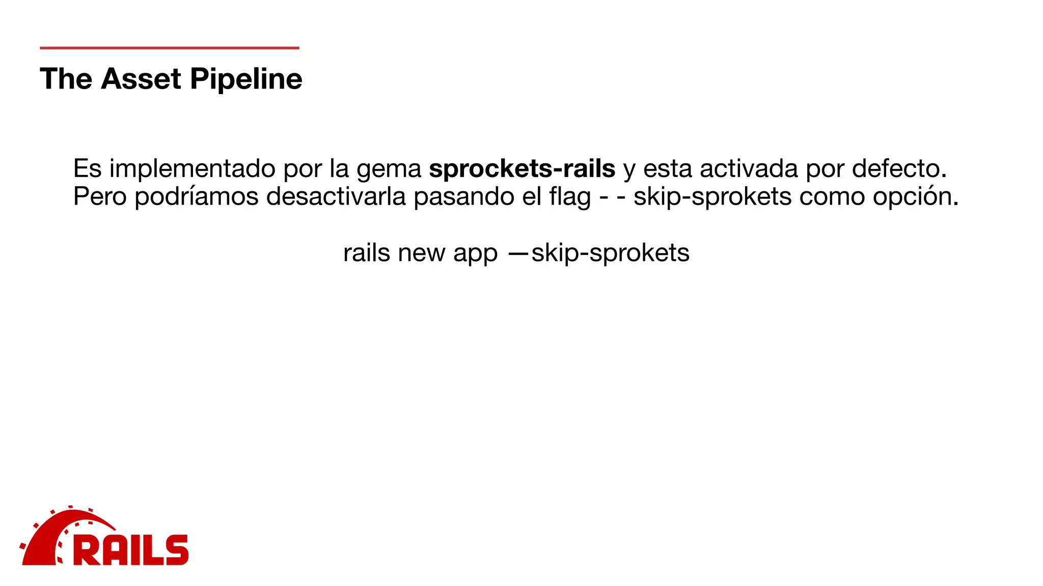 The Asset Pipeline
Es implementado por la gema sprockets-rails y esta activada por defecto.

Pero podríamos desactivarla pasando el ﬂag - - skip-sprokets como opción.

rails new app —skip-sprokets
 