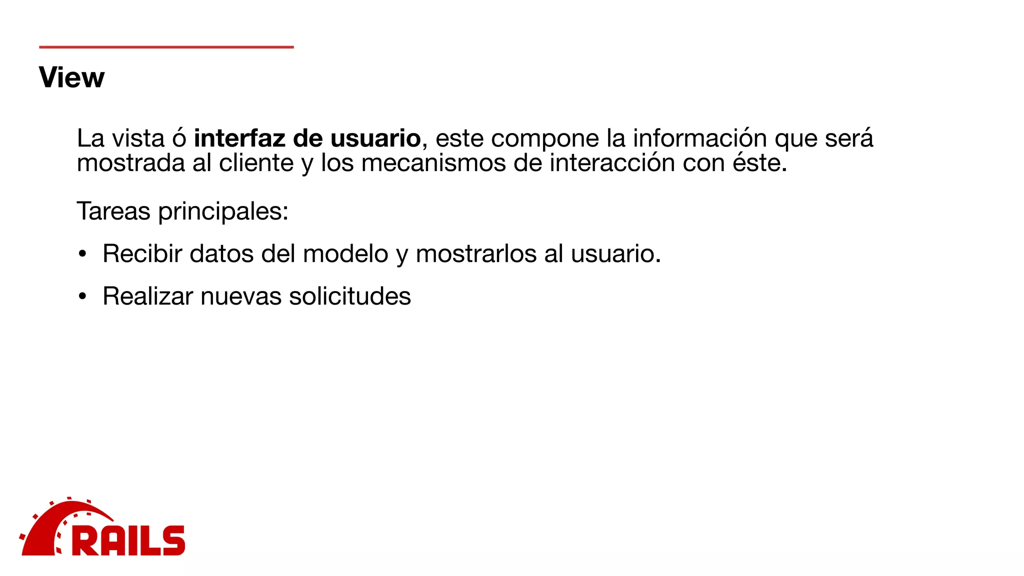View
La vista ó interfaz de usuario, este compone la información que será
mostrada al cliente y los mecanismos de interacción con éste.

Tareas principales:

• Recibir datos del modelo y mostrarlos al usuario.

• Realizar nuevas solicitudes

 