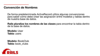 Convención de Nombres
De forma predeterminada ActiveRecord utiliza algunas convenciones
para saber cómo debe crear las asignación entre modelos y tablas dentro
de nuestra base de datos. 

Rails pluraliza los nombres de las clases para encontrar la tabla dentro
de la base de datos.

Modelo: User

Tabla: users

Modelo: BookClub

Tabla: book_clubs

 