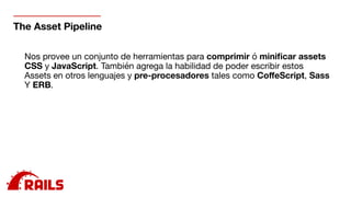 The Asset Pipeline
Nos provee un conjunto de herramientas para comprimir ó miniﬁcar assets 

CSS y JavaScript. También agrega la habilidad de poder escribir estos

Assets en otros lenguajes y pre-procesadores tales como CoﬀeScript, Sass 

Y ERB.
 