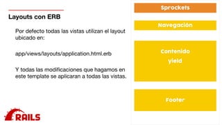 Layouts con ERB
Por defecto todas las vistas utilizan el layout
ubicado en: 

app/views/layouts/application.html.erb

Y todas las modiﬁcaciones que hagamos en
este template se aplicaran a todas las vistas.
 