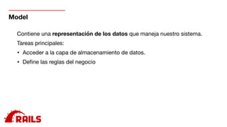 Model
Contiene una representación de los datos que maneja nuestro sistema.

Tareas principales:

• Acceder a la capa de almacenamiento de datos.

• Deﬁne las reglas del negocio

 