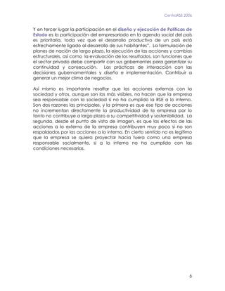 CentraRSE 2006


Y en tercer lugar la participación en el diseño y ejecución de Políticas de
Estado es la participación del empresariado en la agenda social del país
es prioritaria, toda vez que el desarrollo productivo de un país está
estrechamente ligado al desarrollo de sus habitantes”. La formulación de
planes de nación de largo plazo, la ejecución de las acciones y cambios
estructurales, así como la evaluación de los resultados, son funciones que
el sector privado debe compartir con sus gobernantes para garantizar su
continuidad y consecución.        Las prácticas de interacción con las
decisiones gubernamentales y diseño e implementación. Contribuir a
generar un mejor clima de negocios.

Así mismo es importante resaltar que las acciones externas con la
sociedad y otros, aunque son las más visibles, no hacen que la empresa
sea responsable con la sociedad si no ha cumplido la RSE a lo interno.
Son dos razones las principales, y la primera es que ese tipo de acciones
no incrementan directamente la productividad de la empresa por lo
tanto no contribuye a largo plazo a su competitividad y sostenibilidad. La
segunda, desde el punto de vista de imagen, es que los efectos de las
acciones a lo externo de la empresa contribuyen muy poco si no son
respaldados por las acciones a lo interno. En cierto sentido no es legítimo
que la empresa se quiera proyectar hacia fuera como una empresa
responsable socialmente, si a lo interno no ha cumplido con las
condiciones necesarias.




                                                                         6
 