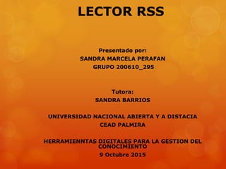 LECTOR RSS
Presentado por:
SANDRA MARCELA PERAFAN
GRUPO 200610_295
Tutora:
SANDRA BARRIOS
UNIVERSIDAD NACIONAL ABIERTA Y A DISTACIA
CEAD PALMIRA
HERRAMIENNTAS DIGITALES PARA LA GESTION DEL
CONOCIMIENTO
9 Octubre 2015
 