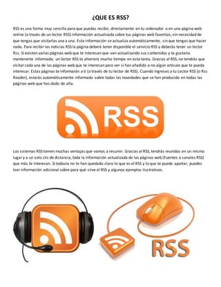 ¿QUE ES RSS?
RSS es una forma muy sencilla para que puedas recibir, directamente en tu ordenador o en una página web
online (a través de un lector RSS) información actualizada sobre tus páginas web favoritas, sin necesidad de
que tengas que visitarlas una a una. Esta información se actualiza automáticamente, sin que tengas que hacer
nada. Para recibir las noticias RSS la página deberá tener disponible el servicio RSS y deberás tener un lector
Rss. Si existen varias páginas web que te interesan que van actualizando sus contenidos y te gustaría
mantenerte informado, un lector RSS te ahorrará mucho tiempo en esta tarea. Gracias al RSS, no tendrás que
visitar cada una de las páginas web que te interesan para ver si han añadido o no algún artículo que te pueda
interesar. Estas páginas te informarán a ti (a través de tu lector de RSS). Cuando ingreses a tu Lector RSS (o Rss
Reader), estarás automáticamente informado sobre todas las novedades que se han producido en todas las
páginas web que has dado de alta.
Los sistemas RSS tienen muchas ventajas que vamos a resumir. Gracias al RSS, tendrás reunidas en un mismo
lugar y a un solo clic de distancia, toda la información actualizada de las páginas web (Fuentes o canales RSS)
que más te interesan. Si todavía no te han quedado claro lo que es el RSS y lo que te puede aportar, puedes
leer información adicional sobre para qué sirve el RSS y algunos ejemplos ilustrativos.
 