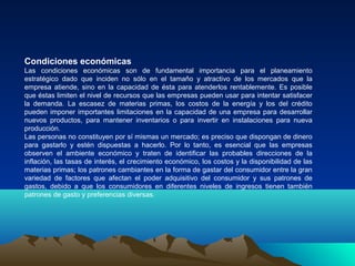 Condiciones económicas
Las condiciones económicas son de fundamental importancia para el planeamiento
estratégico dado que inciden no sólo en el tamaño y atractivo de los mercados que la
empresa atiende, sino en la capacidad de ésta para atenderlos rentablemente. Es posible
que éstas limiten el nivel de recursos que las empresas pueden usar para intentar satisfacer
la demanda. La escasez de materias primas, los costos de la energía y los del crédito
pueden imponer importantes limitaciones en la capacidad de una empresa para desarrollar
nuevos productos, para mantener inventarios o para invertir en instalaciones para nueva
producción.
Las personas no constituyen por sí mismas un mercado; es preciso que dispongan de dinero
para gastarlo y estén dispuestas a hacerlo. Por lo tanto, es esencial que las empresas
observen el ambiente económico y traten de identificar las probables direcciones de la
inflación, las tasas de interés, el crecimiento económico, los costos y la disponibilidad de las
materias primas; los patrones cambiantes en la forma de gastar del consumidor entre la gran
variedad de factores que afectan el poder adquisitivo del consumidor y sus patrones de
gastos, debido a que los consumidores en diferentes niveles de ingresos tienen también
patrones de gasto y preferencias diversas.
 
