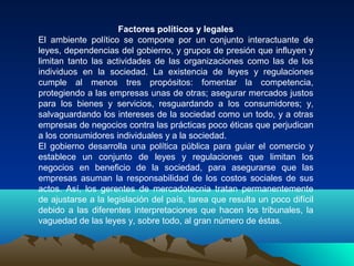 Factores políticos y legales
El ambiente político se compone por un conjunto interactuante de
leyes, dependencias del gobierno, y grupos de presión que influyen y
limitan tanto las actividades de las organizaciones como las de los
individuos en la sociedad. La existencia de leyes y regulaciones
cumple al menos tres propósitos: fomentar la competencia,
protegiendo a las empresas unas de otras; asegurar mercados justos
para los bienes y servicios, resguardando a los consumidores; y,
salvaguardando los intereses de la sociedad como un todo, y a otras
empresas de negocios contra las prácticas poco éticas que perjudican
a los consumidores individuales y a la sociedad.
El gobierno desarrolla una política pública para guiar el comercio y
establece un conjunto de leyes y regulaciones que limitan los
negocios en beneficio de la sociedad, para asegurarse que las
empresas asuman la responsabilidad de los costos sociales de sus
actos. Así, los gerentes de mercadotecnia tratan permanentemente
de ajustarse a la legislación del país, tarea que resulta un poco difícil
debido a las diferentes interpretaciones que hacen los tribunales, la
vaguedad de las leyes y, sobre todo, al gran número de éstas.
 
