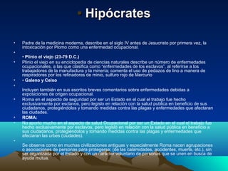 • Hipócrates

•   Padre de la medicina moderna, describe en el siglo IV antes de Jesucristo por primera vez, la
    intoxicación por Plomo como una enfermedad ocupacional.
•
    • Plinio el viejo (23-79 D.C.)
•   Plinio el viejo en su enciclopedia de ciencias naturales describe un número de enfermedades
    ocupacionales, a las que clasifica como “enfermedades de los esclavos”, al referirse a los
    trabajadores de la manufactura y la minería; comenta el uso de pedazos de lino a manera de
    respiradores por los refinadores de minio, sulfuro rojo de Mercurio
•   • Galeno y Celso
•
    Incluyen también en sus escritos breves comentarios sobre enfermedades debidas a
    exposiciones de origen ocupacional.
•   Roma en el aspecto de seguridad por ser un Estado en el cual el trabajo fue hecho
    exclusivamente por esclavos, pero legislo en relación con la salud publica en beneficio de sus
    ciudadanos, protegiéndolos y tomando medidas contra las plagas y enfermedades que afectaran
    las ciudades.
•   ROMA:
•   No aporto mucho en el aspecto de salud Ocupacional por ser un Estado en el cual el trabajo fue
    hecho exclusivamente por esclavos, pero legisló en relación con la salud pública en beneficio a
    sus ciudadanos, protegiéndolos y tomando medidas contra las plagas y enfermedades que
    afectaran las urbes (ciudades).
•
    Se observa como en muchas civilizaciones antiguas y especialmente Roma nacen agrupaciones
    o asociaciones de personas para protegerse: (de las calamidades, accidentes, muerte, etc.), sin
    ser organizada por el Estado y con un carácter voluntario de personas que se unen en busca de
    ayuda mutua.
 