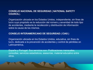 CONSEJO NACIONAL DE SEGURIDAD ( NATIONAL SAFETY
COUNCIL).

Organización ubicada en los Estados Unidos, independiente, sin fines de
lucro cuyo propósito es la reducción del número y severidad de todo tipo
de accidentes, mediante la recolección y distribución de información
sobre la causa de los mismos.

CONSEJO INTERAMERICANO DE SEGURIDAD ( CIAS )

Organización ubicada en los Estados Unidos, educativa, sin fines de
lucro, dedicada a la prevención de accidentes y control de pérdidas en
Latinoamérica,

España y Portugal. Sus servicios son: Publicaciones mensuales,
consultas, servicios estadísticos, asesorías, material educativo entre
otros.
 