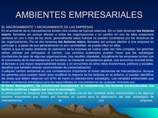 AMBIENTES EMPRESARIALES
EL MACROAMBIENTE Y MICROAMBIENTE DE LAS EMPRESAS
En el ambiente de la mercadotecnia existen dos niveles de fuerzas externas. De un lado tenemos los factores
macro, llamados así porque afectan a todas las organizaciones y un cambio en uno de ellos ocasionará
cambios en uno o más de los otros; generalmente estas fuerzas no pueden controlarse por los directivos de
las organizaciones. Por el otro tenemos los factores micro, llamados así porque afectan a una empresa en
particular y, a pesar de que generalmente no son controlables, se puede influir en ellos.
Debido a que el medio ambiente de operación de la empresa se vuelve cada vez más complejo, los gerentes
deben planear por anticipado el cambio. Los cambios acelerados pueden hacer que las estrategias
triunfadoras de ayer de algunas organizaciones, hoy resulten obsoletas. Actualmente las empresas luchan con
el crecimiento de la mercadotecnia no lucrativa, la creciente competencia global, una economía mundial lenta,
el llamado a una mayor responsabilidad social, y un sinnúmero de otros retos económicos, políticos y sociales;
desafíos que también ofrecen oportunidades de comercialización.
Cualquier cambio ambiental es una consideración importante al tomar decisiones de mercadotecnia. Aunque
los gerentes poco pueden hacer para modificar la mayoría de los factores en el entorno, si pueden identificar
las áreas que deben observar con el fin de hacer un planeamiento estratégico. Las variables ambientales que
tienen importancia estratégica para los especialistas en mercadotecnia de cualquier empresa son:
el factor demográfico, las condiciones económicas, la competencia, los factores socioculturales, los
factores políticos y legales así como la tecnología.
A continuación se presenta una descripción de cada una de las variables arriba mencionadas y de algunos
factores importantes que deben ser tomados en cuenta para la elaboración del plan estratégico de
mercadotecnia                             de                          una                           empresa.
 