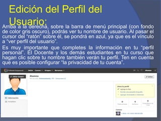 Edición del Perfil del
Usuario:Arriba a la derecha, sobre la barra de menú principal (con fondo
de color gris oscuro), podrás ver tu nombre de usuario. Al pasar el
cursor del “ratón” sobre él, se pondrá en azul, ya que es el vínculo
a “ver perfil del usuario”.
Es muy importante que completes la información en tu “perfil
personal”. El Docente y los demás estudiantes en tu curso que
hagan clic sobre tu nombre también verán tu perfil. Ten en cuenta
que es posible configurar “la privacidad de tu cuenta”.
 