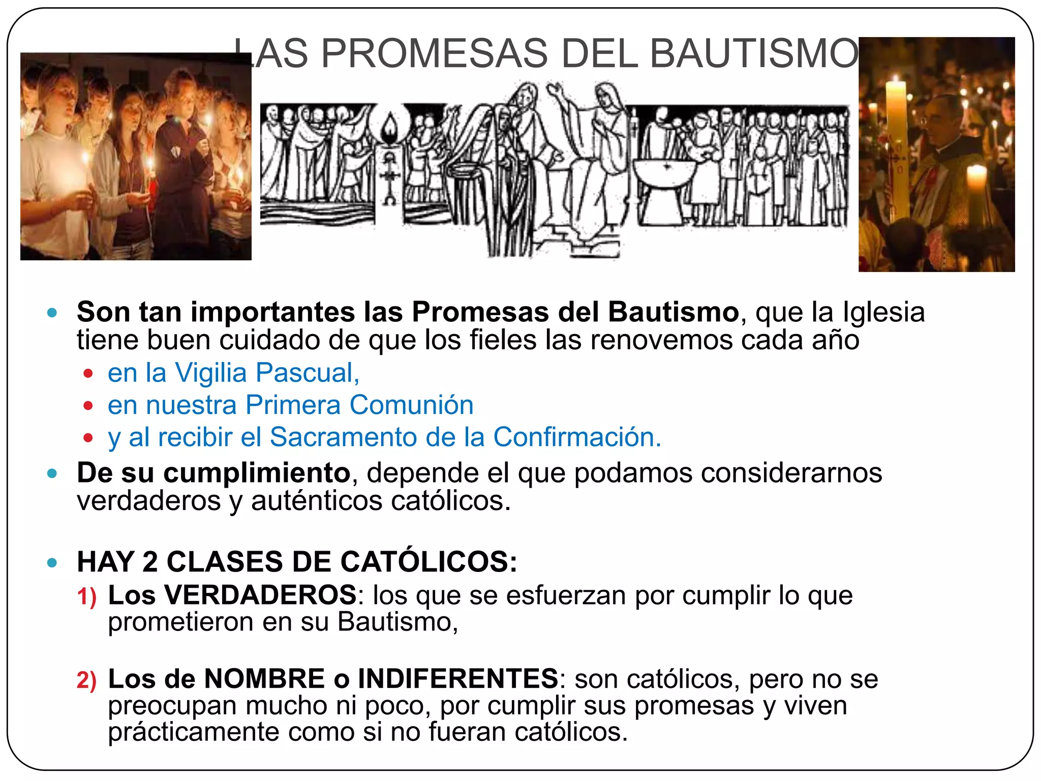 LAS PROMESAS DEL BAUTISMO
 Son tan importantes las Promesas del Bautismo, que la Iglesia
tiene buen cuidado de que los fieles las renovemos cada año
 en la Vigilia Pascual,
 en nuestra Primera Comunión
 y al recibir el Sacramento de la Confirmación.
 De su cumplimiento, depende el que podamos considerarnos
verdaderos y auténticos católicos.
 HAY 2 CLASES DE CATÓLICOS:
1) Los VERDADEROS: los que se esfuerzan por cumplir lo que
prometieron en su Bautismo,
2) Los de NOMBRE o INDIFERENTES: son católicos, pero no se
preocupan mucho ni poco, por cumplir sus promesas y viven
prácticamente como si no fueran católicos.
 