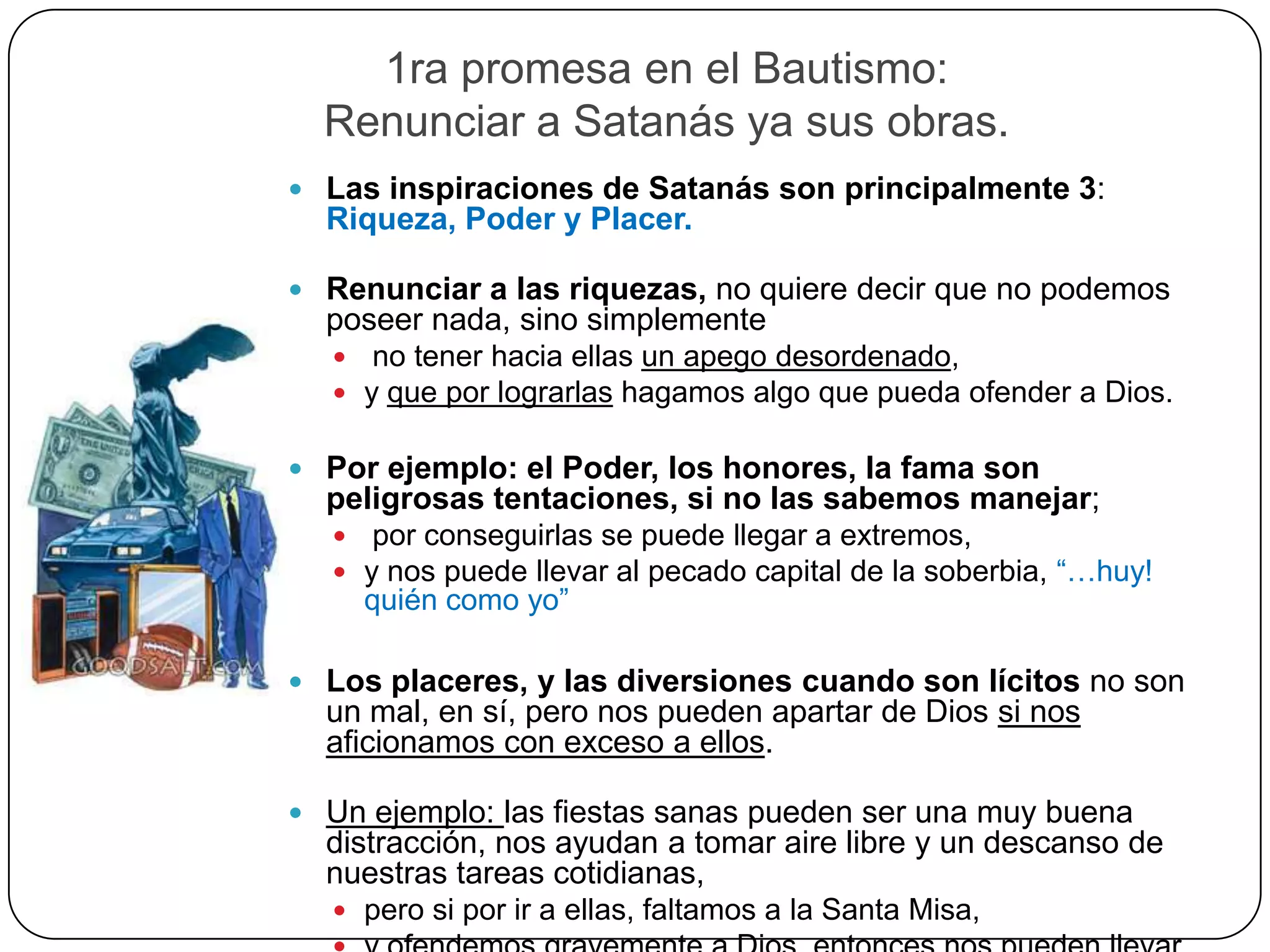 1ra promesa en el Bautismo:
Renunciar a Satanás ya sus obras.
 Las inspiraciones de Satanás son principalmente 3:
Riqueza, Poder y Placer.
 Renunciar a las riquezas, no quiere decir que no podemos
poseer nada, sino simplemente
 no tener hacia ellas un apego desordenado,
 y que por lograrlas hagamos algo que pueda ofender a Dios.
 Por ejemplo: el Poder, los honores, la fama son
peligrosas tentaciones, si no las sabemos manejar;
 por conseguirlas se puede llegar a extremos,
 y nos puede llevar al pecado capital de la soberbia, “…huy!
quién como yo”
 Los placeres, y las diversiones cuando son lícitos no son
un mal, en sí, pero nos pueden apartar de Dios si nos
aficionamos con exceso a ellos.
 Un ejemplo: las fiestas sanas pueden ser una muy buena
distracción, nos ayudan a tomar aire libre y un descanso de
nuestras tareas cotidianas,
 pero si por ir a ellas, faltamos a la Santa Misa,
 