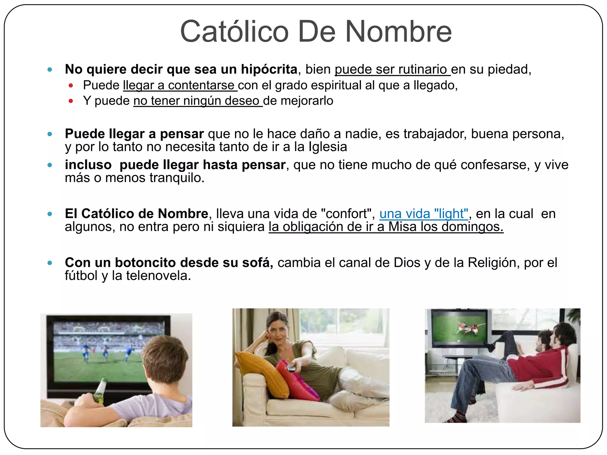 Católico De Nombre
 No quiere decir que sea un hipócrita, bien puede ser rutinario en su piedad,
 Puede llegar a contentarse con el grado espiritual al que a llegado,
 Y puede no tener ningún deseo de mejorarlo
 Puede llegar a pensar que no le hace daño a nadie, es trabajador, buena persona,
y por lo tanto no necesita tanto de ir a la Iglesia
 incluso puede llegar hasta pensar, que no tiene mucho de qué confesarse, y vive
más o menos tranquilo.
 El Católico de Nombre, lleva una vida de "confort", una vida "light", en la cual en
algunos, no entra pero ni siquiera la obligación de ir a Misa los domingos.
 Con un botoncito desde su sofá, cambia el canal de Dios y de la Religión, por el
fútbol y la telenovela.
 