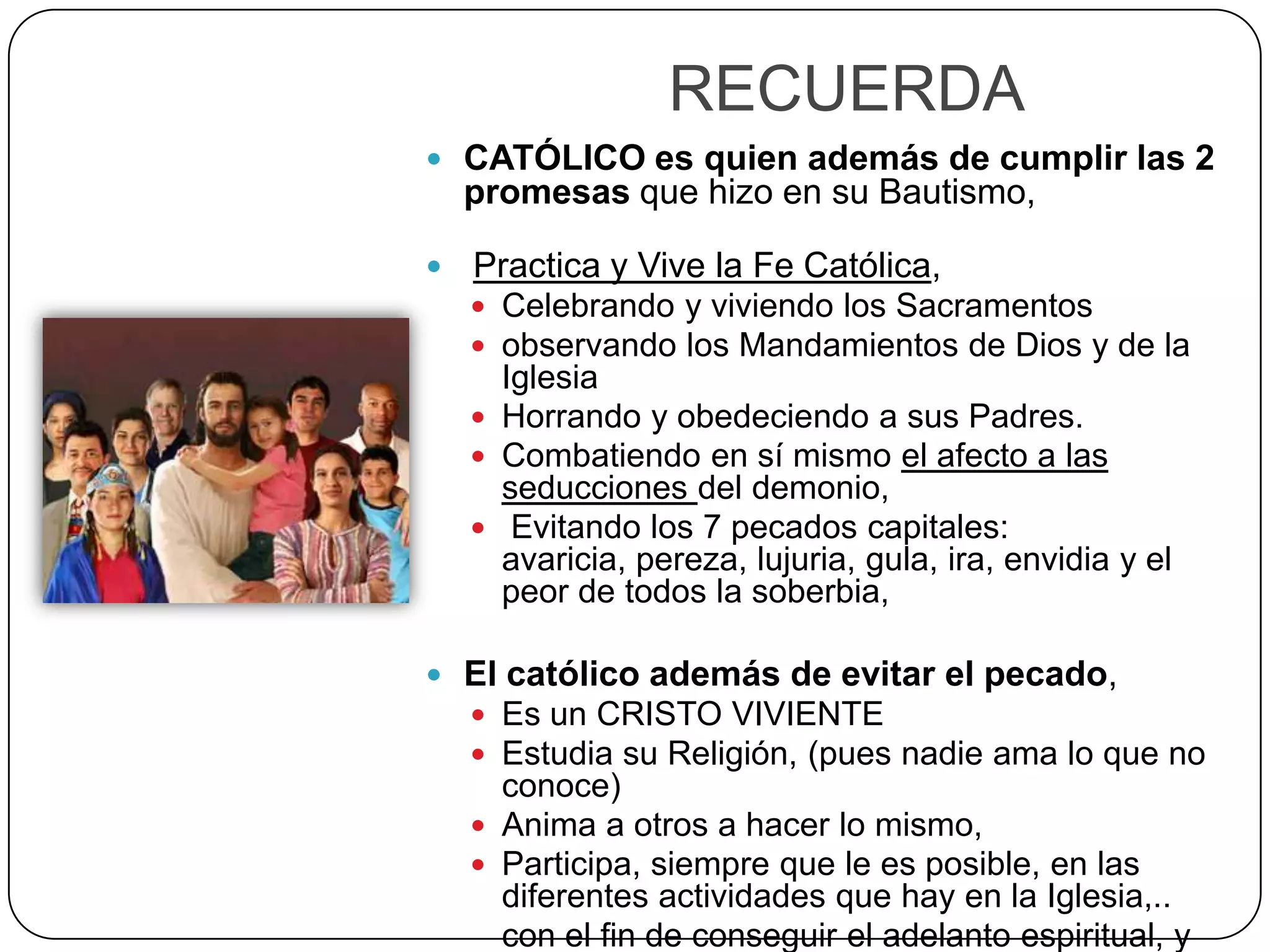 RECUERDA
 CATÓLICO es quien además de cumplir las 2
promesas que hizo en su Bautismo,
 Practica y Vive la Fe Católica,
 Celebrando y viviendo los Sacramentos
 observando los Mandamientos de Dios y de la
Iglesia
 Horrando y obedeciendo a sus Padres.
 Combatiendo en sí mismo el afecto a las
seducciones del demonio,
 Evitando los 7 pecados capitales:
avaricia, pereza, lujuria, gula, ira, envidia y el
peor de todos la soberbia,
 El católico además de evitar el pecado,
 Es un CRISTO VIVIENTE
 Estudia su Religión, (pues nadie ama lo que no
conoce)
 Anima a otros a hacer lo mismo,
 Participa, siempre que le es posible, en las
diferentes actividades que hay en la Iglesia,..
con el fin de conseguir el adelanto espiritual, y
 
