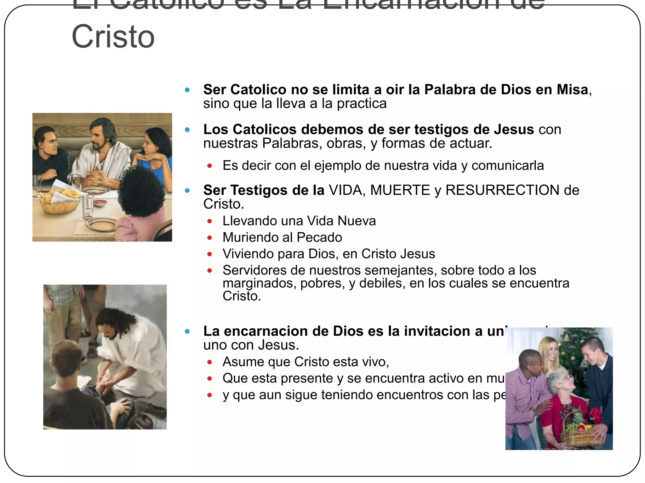 El Catolico es La Encarnacion de
Cristo
 Ser Catolico no se limita a oir la Palabra de Dios en Misa,
sino que la lleva a la practica
 Los Catolicos debemos de ser testigos de Jesus con
nuestras Palabras, obras, y formas de actuar.
 Es decir con el ejemplo de nuestra vida y comunicarla
 Ser Testigos de la VIDA, MUERTE y RESURRECTION de
Cristo.
 Llevando una Vida Nueva
 Muriendo al Pecado
 Viviendo para Dios, en Cristo Jesus
 Servidores de nuestros semejantes, sobre todo a los
marginados, pobres, y debiles, en los cuales se encuentra
Cristo.
 La encarnacion de Dios es la invitacion a unirse y hacerse
uno con Jesus.
 Asume que Cristo esta vivo,
 Que esta presente y se encuentra activo en mundo
 y que aun sigue teniendo encuentros con las personas.
 