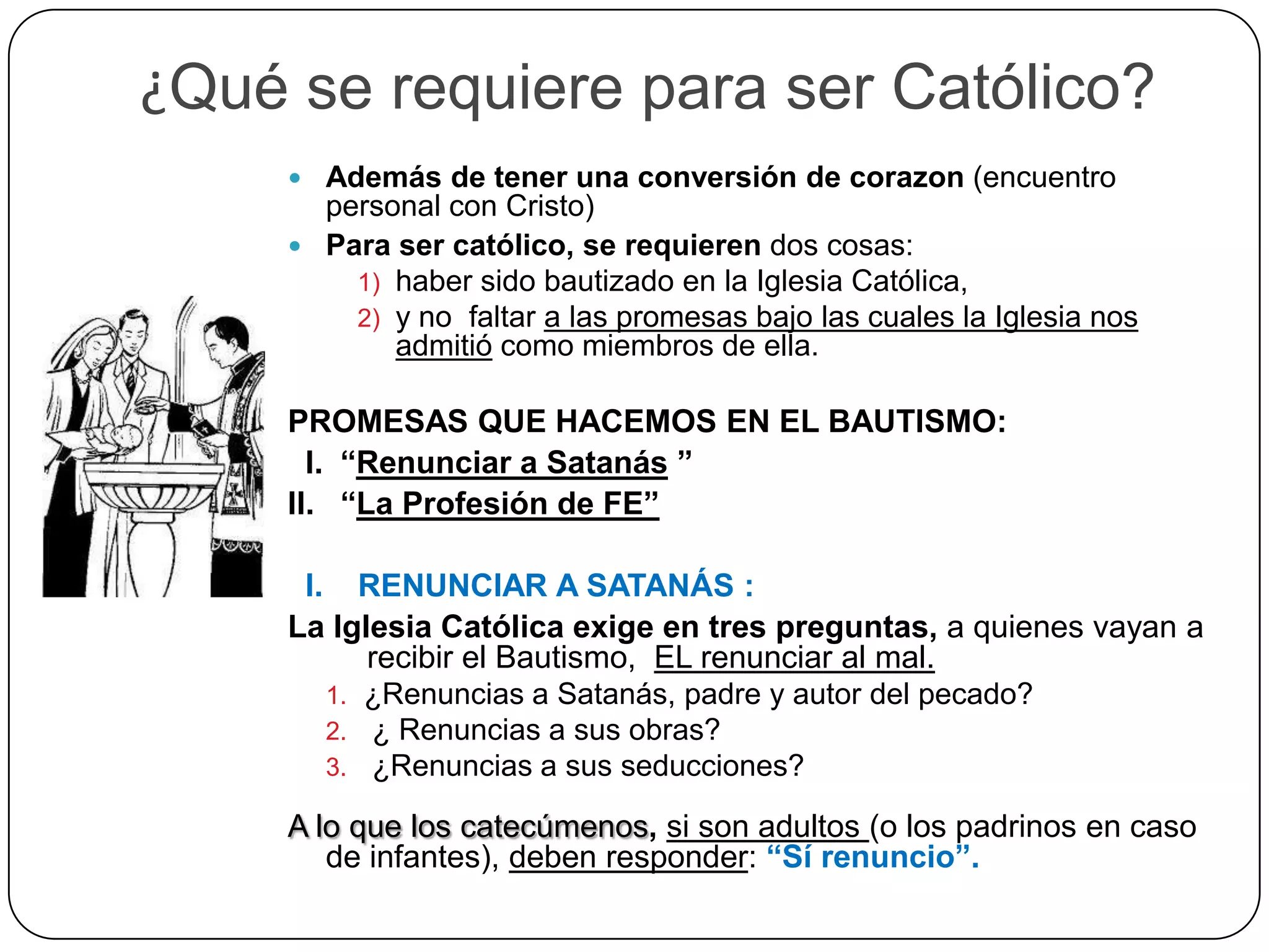 ¿Qué se requiere para ser Católico?
 Además de tener una conversión de corazon (encuentro
personal con Cristo)
 Para ser católico, se requieren dos cosas:
1) haber sido bautizado en la Iglesia Católica,
2) y no faltar a las promesas bajo las cuales la Iglesia nos
admitió como miembros de ella.
PROMESAS QUE HACEMOS EN EL BAUTISMO:
I. “Renunciar a Satanás ”
II. “La Profesión de FE”
I. RENUNCIAR A SATANÁS :
La Iglesia Católica exige en tres preguntas, a quienes vayan a
recibir el Bautismo, EL renunciar al mal.
1. ¿Renuncias a Satanás, padre y autor del pecado?
2. ¿ Renuncias a sus obras?
3. ¿Renuncias a sus seducciones?
A lo que los catecúmenos, si son adultos (o los padrinos en caso
de infantes), deben responder: “Sí renuncio”.
 
