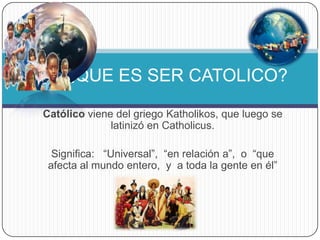 Católico viene del griego Katholikos, que luego se
latinizó en Catholicus.
Significa: “Universal”, “en relación a”, o “que
afecta al mundo entero, y a toda la gente en él”
¿QUE ES SER CATOLICO?
 